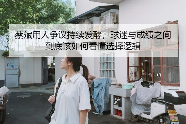 蔡斌用人争议持续发酵，球迷与成绩之间到底该如何看懂选择逻辑